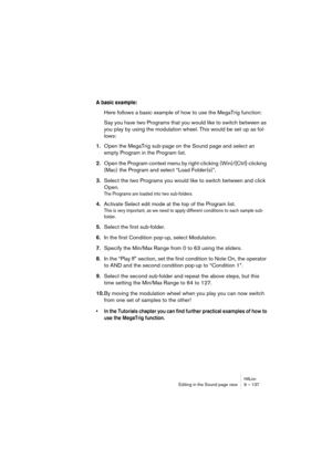 Page 137HALionEditing in the Sound page view 9 – 137
A basic example:
Here follows a basic example of how to use the MegaTrig function:
Say you have two Programs that you would like to switch between as 
you play by using the modulation wheel. This would be set up as fol-
lows:
1.Open the MegaTrig sub-page on the Sound page and select an 
empty Program in the Program list.
2.Open the Program context menu by right-clicking (Win)/[Ctrl]-clicking 
(Mac) the Program and select “Load Folder(s)”.
3.Select the two...