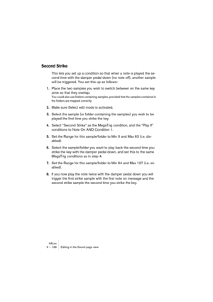 Page 138HALion9 – 138 Editing in the Sound page view
Second Strike
This lets you set up a condition so that when a note is played the se-
cond time with the damper pedal down (no note off), another sample 
will be triggered. You set this up as follows:
1.Place the two samples you wish to switch between on the same key 
zone so that they overlap.
You could also use folders containing samples, provided that the samples contained in 
the folders are mapped correctly.
2.Make sure Select edit mode is activated....