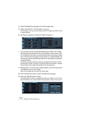 Page 140HALion9 – 140 Editing in the Sound page view
4.Open the MegaTrig sub-page of the Sound page view.
5.Select “Key Switch” in the Condition 1 pop-up.
Set the Range to one note, e.g. D-2 using the sliders. The trigger key should not have 
a sample assigned.
6.Set Play If conditions to “Note On” AND “Condition 1”.
•You can also use the “Create Key Switches per Folder” and “Create 
Key Switches per Sample” items on the Program context menu (“Oth-
ers to selected” sub-menu) to automatically create a key switch...