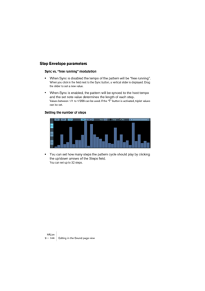 Page 144HALion9 – 144 Editing in the Sound page view
Step Envelope parameters
Sync vs. “free running” modulation
•When Sync is disabled the tempo of the pattern will be “free running”.
When you click in the field next to the Sync button, a vertical slider is displayed. Drag 
the slider to set a new value.
•When Sync is enabled, the pattern will be synced to the host tempo 
and the set note value determines the length of each step.
Values between 1/1 to 1/256 can be used. If the “T” button is activated, triplet...