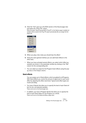 Page 149HALionEditing in the Sound page view 9 – 149
4.Click the “Out” pop-up in the DCA section of the Sound page view 
and select the “Prog. FX” output.
When the option “Route automatically to Prog FX” on the Options page is enabled, all 
samples will be routed to the Prog. FX output automatically after you assign the first 
plugin slot.
5.When you play a few notes you should hear the effect!
6.Using the same general method, you can add Insert effects to the 
other slots.
•When you have activated several...