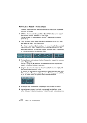 Page 150HALion9 – 150 Editing in the Sound page view
Applying Send effects to selected samples
To apply Send effects to selected samples on the Sound page view, 
proceed as follows:
1.With the FX view selected, click the “Send FX” button at the top of 
the window to open the Send FX sub-page.
You can also open the Sound page view with the FX view selected by pressing 
[Shift]+[F12].
2.Click the down arrow in the Effects column for one of the four slots, 
and select an effect from the pop-up.
The effect is loaded...