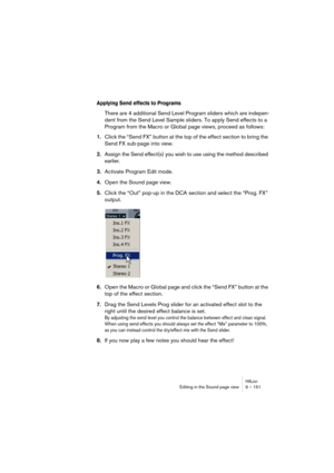 Page 151HALionEditing in the Sound page view 9 – 151
Applying Send effects to Programs
There are 4 additional Send Level Program sliders which are indepen-
dent from the Send Level Sample sliders. To apply Send effects to a 
Program from the Macro or Global page views, proceed as follows:
1.Click the “Send FX” button at the top of the effect section to bring the 
Send FX sub-page into view.
2.Assign the Send effect(s) you wish to use using the method described 
earlier.
3.Activate Program Edit mode.
4.Open the...