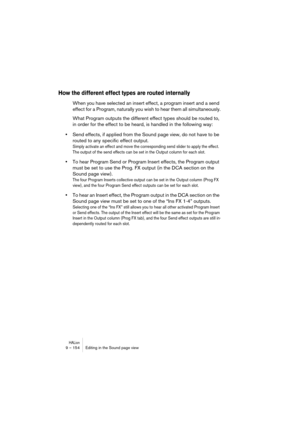 Page 154HALion9 – 154 Editing in the Sound page view
How the different effect types are routed internally
When you have selected an insert effect, a program insert and a send 
effect for a Program, naturally you wish to hear them all simultaneously.
What Program outputs the different effect types should be routed to, 
in order for the effect to be heard, is handled in the following way:
•Send effects, if applied from the Sound page view, do not have to be 
routed to any specific effect output.
Simply activate an...