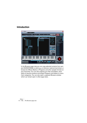 Page 156HALion10 – 156 The Browser page view
Introduction
In the Browser page view you can copy selected contents from sam-
ple CD/DVD-ROMs to disk (e.g. an internal or external hard drive), or 
browse for HALion Banks or Programs and other sampler formats on 
your hard drive. You can also organize your files and folders, store 
paths to favorite locations and assign Programs and folders to instru-
ment categories. You can also open a separate Browser window 
which can remain open in other page views.   