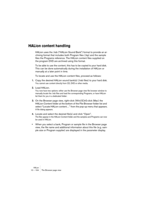 Page 164HALion10 – 164 The Browser page view
HALion content handling
HALion uses the .hsb (“HALion Sound Bank”) format to provide an ar-
chiving format that includes both Program files (.fxp) and the sample 
files the Programs reference. The HALion content files supplied on 
the program DVD are archived using this format.
To be able to use the content, this has to be copied to your hard disk. 
This can be done automatically during the installation of HALion or 
manually at a later point in time.
To locate and...