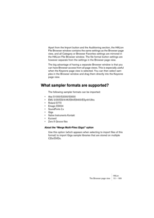 Page 169HALionThe Browser page view 10 – 169
Apart from the Import button and the Auditioning section, the HALion 
File Browser window contains the same settings as the Browser page 
view, and all Category or Browser Favorites settings are mirrored in 
the HALion File Browser window. The file format button settings are 
however separate from the settings in the Browser page view.
The big advantage of having a separate Browser window is that you 
can have Browser access from all page views. This is especially...