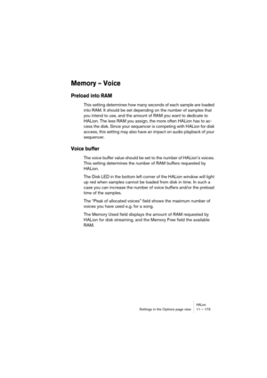 Page 173HALionSettings in the Options page view 11 – 173
Memory – Voice
Preload into RAM
This setting determines how many seconds of each sample are loaded 
into RAM. It should be set depending on the number of samples that 
you intend to use, and the amount of RAM you want to dedicate to 
HALion. The less RAM you assign, the more often HALion has to ac-
cess the disk. Since your sequencer is competing with HALion for disk 
access, this setting may also have an impact on audio playback of your 
sequencer.
Voice...