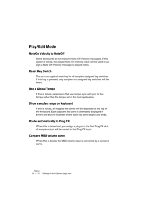 Page 174HALion11 – 174 Settings in the Options page view
Play/Edit Mode 
NoteOn Velocity to NoteOff
Some keyboards do not transmit Note Off Velocity messages. If this 
option is ticked, the played Note On Velocity value will be used to as-
sign a Note Off Velocity message to played notes.
Reset Key Switch
This acts as a global reset key for all samples assigned key switches. 
If this key is pressed, only samples not assigned key switches will be 
heard.
Use a Global Tempo
If this is ticked, parameters that use...