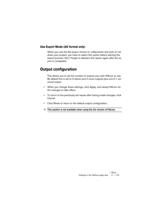 Page 179HALionSettings in the Options page view 11 – 179
Use Export Mode (AU format only)
When you use the AU plug-in format on a Macintosh and wish to mix 
down your project, you have to select this option before starting the 
export process. Don’t forget to deselect this option again after the ex-
port is completed.
Output configuration
This allows you to set the number of outputs you wish HALion to use. 
By default this is set to 4 stereo and 4 mono outputs plus one 5.1 sur-
round output.
•When you change...