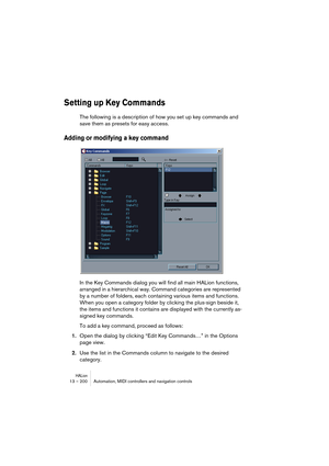 Page 200HALion13 – 200 Automation, MIDI controllers and navigation controls
Setting up Key Commands
The following is a description of how you set up key commands and 
save them as presets for easy access.
Adding or modifying a key command
In the Key Commands dialog you will find all main HALion functions, 
arranged in a hierarchical way. Command categories are represented 
by a number of folders, each containing various items and functions. 
When you open a category folder by clicking the plus-sign beside it,...