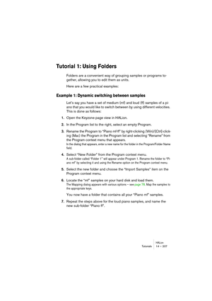 Page 207HALionTutorials 14 – 207
Tutorial 1: Using Folders
Folders are a convenient way of grouping samples or programs to-
gether, allowing you to edit them as units. 
Here are a few practical examples:
Example 1: Dynamic switching between samples
Let’s say you have a set of medium (mf) and loud (ff) samples of a pi-
ano that you would like to switch between by using different velocities. 
This is done as follows: 
1.Open the Keyzone page view in HALion. 
2.In the Program list to the right, select an empty...