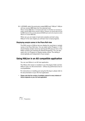 Page 22HALion3 – 22 Preparations
8.In SONAR, select the previously created MIDI track “HALion”. HALion 
will now receive MIDI data from the selected track.
HALion receives MIDI data in 16 channel multi-mode. It is therefore not necessary to 
assign a specific MIDI receive channel in HALion. However, you should make sure that 
the MIDI channel of the currently selected SONAR track is set to the channel on which 
HALion is to receive MIDI data. 
When set, you are ready to load some samples and start using...