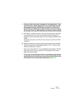 Page 211HALionTutorials 14 – 211
❐The key to which a key switch is assigned (in this example the C 1 key) 
should not have a sample mapped to it! If your sample folder has sam-
ples mapped to this key, select another key which is currently not as-
signed a key zone. Which key you select is entirely up to you as long as 
you can play it from your MIDI keyboard and it doesn’t contain a sample.
7.The “Play If” conditions section to the right should be set to “Note On” 
in the first pop-up, and in the second pop-up...