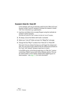 Page 212HALion14 – 212 Tutorials
Example 2: Note On / Note Off
In this example, well use an extremely useful function. More and more 
libraries include “note off” samples to simulate the release or reverb 
“tail” of an instrument e.g. a grand piano.
1.Load two sub-folders into an empty Program using the methods de-
scribed in earlier examples. 
One folder will contain the “main” samples, the other the “note off” samples. 
2.As always, ensure that Select edit mode is activated. 
3.Select your “note off” folder...