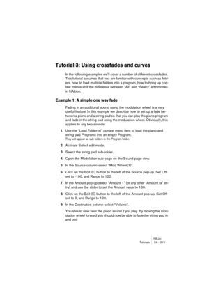 Page 213HALionTutorials 14 – 213
Tutorial 3: Using crossfades and curves 
In the following examples well cover a number of different crossfades. 
This tutorial assumes that you are familiar with concepts such as fold-
ers, how to load multiple folders into a program, how to bring up con-
text menus and the difference between “All” and “Select” edit modes 
in HALion. 
Example 1: A simple one way fade
Fading in an additional sound using the modulation wheel is a very 
useful feature. In this example we describe...