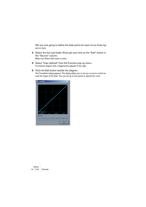 Page 216HALion14 – 216 Tutorials
We are now going to define the fade points for each of our three lay-
ers in turn. 
4.Select the first sub-folder (Flute pp) and click on the “Edit” button in 
the “Source” column.
Make sure Select edit mode is active.
5.Select “User defined” from the Function pop-up menu.
A miniature diagram with a diagonal line appears to the right.
6.Click the Edit button beside the diagram.
The Crossfade dialog appears. The dialog allows you to set up a curve to control ex-
actly the shape of...