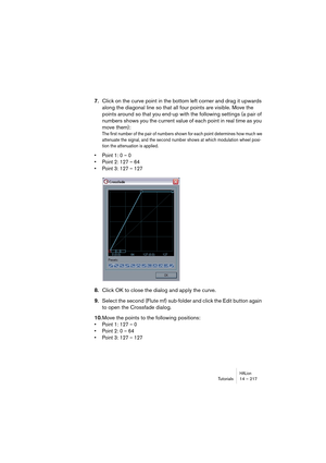 Page 217HALionTutorials 14 – 217
7.Click on the curve point in the bottom left corner and drag it upwards 
along the diagonal line so that all four points are visible. Move the 
points around so that you end-up with the following settings (a pair of 
numbers shows you the current value of each point in real time as you 
move them): 
The first number of the pair of numbers shown for each point determines how much we 
attenuate the signal, and the second number shows at which modulation wheel posi-
tion the...