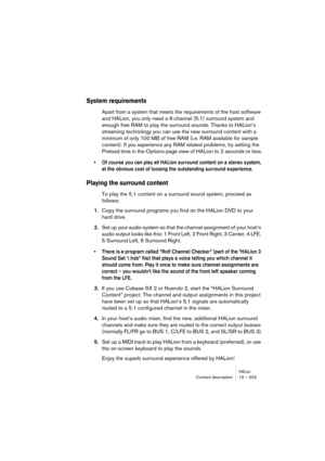 Page 223HALionContent description 15 – 223
System requirements
Apart from a system that meets the requirements of the host software 
and HALion, you only need a 6-channel (5.1) surround system and 
enough free RAM to play the surround sounds. Thanks to HALion’s 
streaming technology you can use the new surround content with a 
minimum of only 100 MB of free RAM (i.e. RAM available for sample 
content). If you experience any RAM related problems, try setting the 
Preload time in the Options page view of HALion to...