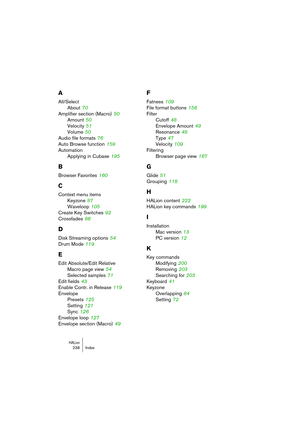 Page 238HALion238 Index
A
All/Select
About
 70
Amplifier section (Macro)
 50
Amount
 50
Velocity
 51
Volume
 50
Audio file formats
 76
Auto Browse function
 159
Automation
Applying in Cubase
 195
B
Browser Favorites 160
C
Context menu items
Keyzone
 87
Waveloop
 105
Create Key Switches
 92
Crossfades
 86
D
Disk Streaming options 54
Drum Mode
 119
E
Edit Absolute/Edit Relative
Macro page view
 54
Selected samples
 71
Edit fields
 43
Enable Contr. in Release
 119
Envelope
Presets
 125
Setting
 121
Sync
 126...