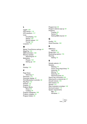 Page 239HALionIndex 239
L
Legato 120
LFO section
 116
LFO waveform
 117
Loop
Crossfading
 103
Setting
 102
Setting release
 104
Tuning
 105
Loopsets
 101
M
Master Tune/Volume settings 44
MegaTrig
 135
MIDI Controllers
 198
Missing samples
Searching for
 94
Modulation
Presets
 134
Setting up
 128
O
Overlap 118
P
Page Views
Selecting
 31
Panorama
 110
Parameter display
 42
Pitch/Modulation controller
 39
Play Raw
 119
Preload
 173
Program
 57
Program Banks
About
 25
Loading
 26
Program Categories
 166
Program...