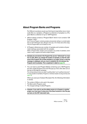 Page 25HALionHALion overview 4 – 25
About Program Banks and Programs
For HALion to produce sound, you first have to load either one or more 
audio files (i.e. samples), a Program (a collection of samples) or a Pro-
gram Bank (a collection of up to 128 Programs):
•HALion always contains a “Program Bank” which in turn contains 128 
Program “slots”. 
Even if only one Program containing samples and parameter settings is currently loaded, 
there are still 128 Program slots, although in this case, 127 of these slots...