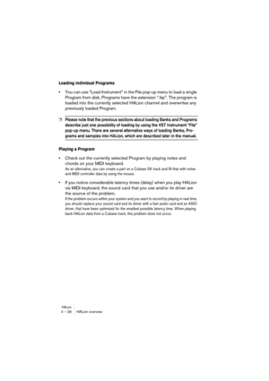 Page 28HALion4 – 28 HALion overview
Loading individual Programs
•You can use “Load Instrument” in the File pop-up menu to load a single 
Program from disk. Programs have the extension “.fxp”. The program is 
loaded into the currently selected HALion channel and overwrites any 
previously loaded Program.
❐Please note that the previous sections about loading Banks and Programs 
describe just one possibility of loading by using the VST Instrument “File” 
pop-up menu. There are several alternative ways of loading...