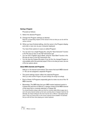 Page 30HALion4 – 30 HALion overview
Saving a Program
Proceed as follows:
1.Select the desired Program.
2.Change the Program settings as desired.
Read the corresponding chapters of this manual to find out what you can do with the 
various controls.
3.When you have finished editing, click the name in the Program display 
and enter a new one via your computer keyboard.
You have three options to save an edited Program:
• You can save it as a single Program file, using the “Save Instrument” function 
in the File...