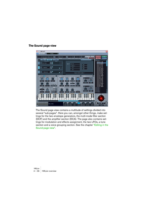 Page 36HALion4 – 36 HALion overview
The Sound page view
The Sound page view contains a multitude of settings divided into 
several “sub-pages”. Here you can, amongst other things, make set-
tings for the two envelope generators, the multi-mode filter section 
(DCF) and the amplifier section (DCA). The page also contains set-
tings for modulation and effects assignment, the two LFOs, a tune 
section and a voice grouping section. See the chapter “Editing in the 
Sound page view”.  