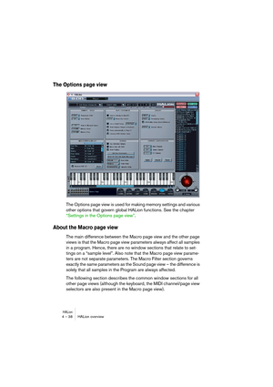 Page 38HALion4 – 38 HALion overview
The Options page view
The Options page view is used for making memory settings and various 
other options that govern global HALion functions. See the chapter 
“Settings in the Options page view”.
About the Macro page view
The main difference between the Macro page view and the other page 
views is that the Macro page view parameters always affect all samples 
in a program. Hence, there are no window sections that relate to set-
tings on a “sample level”. Also note that the...