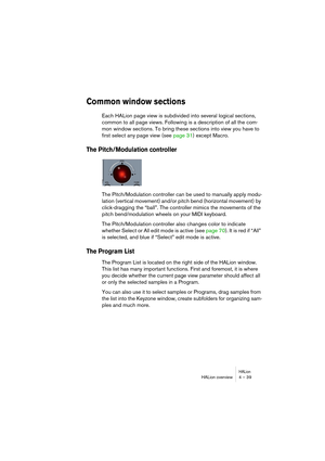 Page 39HALionHALion overview 4 – 39
Common window sections
Each HALion page view is subdivided into several logical sections, 
common to all page views. Following is a description of all the com-
mon window sections. To bring these sections into view you have to 
first select any page view (see page 31) except Macro.
The Pitch/Modulation controller
The Pitch/Modulation controller can be used to manually apply modu-
lation (vertical movement) and/or pitch bend (horizontal movement) by 
click-dragging the “ball”....