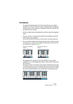 Page 41HALionHALion overview 4 – 41
The Keyboard
The keyboard logically spans the entire range that you can assign 
samples to, from C-2 to G8. It is used to quickly audition samples by 
clicking a key to which a sample is assigned. A blue dot indicates the 
key where you last clicked.
•Use the scrollbar below the keyboard to scroll up or down the keyboard 
range.
•You can use the +/- buttons to the right of the scrollbar to zoom the 
visible range of the keyboard.
This function also affects the visible size of...