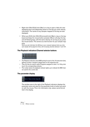 Page 42HALion4 – 42 HALion overview
•Right-click (Win)/[Ctrl]-click (Mac) on a key to open a little info view 
displaying pitch and (depending where on the key you click) velocity 
information. The names of any samples mapped to this key are also 
displayed.
•When you [Ctrl]-click (Win)/[Command]-click (Mac) a key on the key-
board and keep the mouse button pressed, HALion will play this key 
and all following keys, with the same velocity, for as long as you press 
the mouse button. This serves as a test...