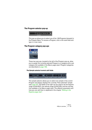 Page 43HALionHALion overview 4 – 43
The Program selector pop-up
This pop-up allows you to select one of the 128 Programs (presets) in 
the Program Bank. To rename a Program, click in the name field and 
type in a new name.
The Program category pop-ups
These two pop-ups, located to the left of the Program pop-up, allow 
you to assign the currently selected Program to a category and a sub-
category (not available in the Macro page view). Program categories 
are described on page 166.
The Sample selector/numeric...