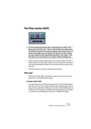 Page 47HALionEditing in the Macro page view 5 – 47
The Filter section (DCF)
❐It is worth mentioning that the filter is described as one entity. In the 
Macro page view this is true – there is only one filter (per channel) that 
will affect all samples in the Program assigned to the channel. But by us-
ing the Sound page view, each sample can have its own filter settings. 
The same applies to other parameters described in this chapter. Thus, 
with HALion you have access to any number of filters/envelopes etc. 
A...