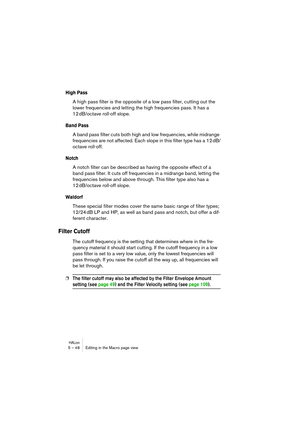 Page 48HALion5 – 48 Editing in the Macro page view
High Pass
A high pass filter is the opposite of a low pass filter, cutting out the 
lower frequencies and letting the high frequencies pass. It has a 
12 dB/octave roll-off slope.
Band Pass
A band pass filter cuts both high and low frequencies, while midrange 
frequencies are not affected. Each slope in this filter type has a 12 dB/
octave roll-off.
Notch
A notch filter can be described as having the opposite effect of a 
band pass filter. It cuts off...