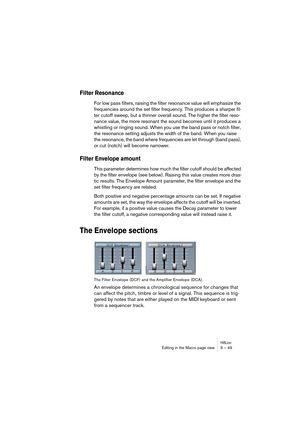 Page 49HALionEditing in the Macro page view 5 – 49
Filter Resonance 
For low pass filters, raising the filter resonance value will emphasize the 
frequencies around the set filter frequency. This produces a sharper fil-
ter cutoff sweep, but a thinner overall sound. The higher the filter reso-
nance value, the more resonant the sound becomes until it produces a 
whistling or ringing sound. When you use the band pass or notch filter, 
the resonance setting adjusts the width of the band. When you raise 
the...