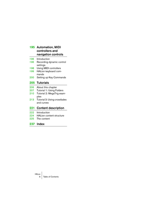 Page 6 
HALion
 
6 Table of Contents 
195Automation, MIDI 
controllers and  
navigation controls 
196Introduction
196Recording dynamic control 
settings
198Using MIDI controllers
199HALion keyboard com-
mands
200Setting up Key Commands 
205Tutorials 
206About this chapter
207Tutorial 1: Using Folders
210Tutorial 2: MegaTrig exam-
ples
213Tutorial 3: Using crossfades 
and curves 
221Content description 
222Introduction
224HALion content structure
225The content 
237Index 