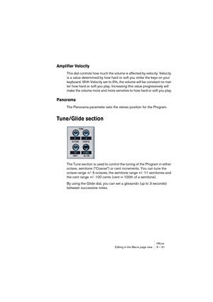 Page 51HALionEditing in the Macro page view 5 – 51
Amplifier Velocity
This dial controls how much the volume is affected by velocity. Velocity 
is a value determined by how hard or soft you strike the keys on your 
keyboard. With Velocity set to 0%, the volume will be constant no mat-
ter how hard or soft you play. Increasing this value progressively will 
make the volume more and more sensitive to how hard or soft you play.
Panorama
The Panorama parameter sets the stereo position for the Program.
Tune/Glide...