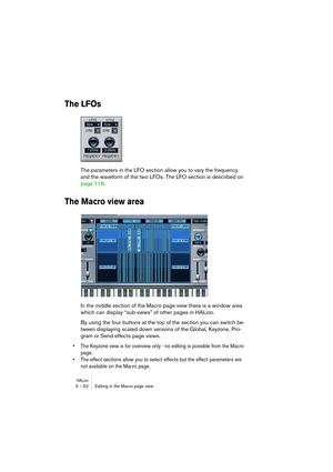 Page 52HALion5 – 52 Editing in the Macro page view
The LFOs
The parameters in the LFO section allow you to vary the frequency 
and the waveform of the two LFOs. The LFO section is described on 
page 116.
The Macro view area
In the middle section of the Macro page view there is a window area 
which can display “sub-views” of other pages in HALion.
By using the four buttons at the top of the section you can switch be-
tween displaying scaled down versions of the Global, Keyzone, Pro-
gram or Send effects page...