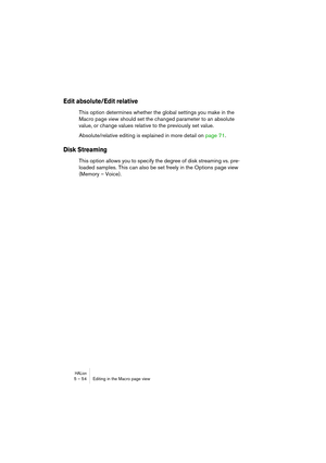 Page 54HALion5 – 54 Editing in the Macro page view
Edit absolute/Edit relative 
This option determines whether the global settings you make in the 
Macro page view should set the changed parameter to an absolute 
value, or change values relative to the previously set value. 
Absolute/relative editing is explained in more detail on page 71.
Disk Streaming
This option allows you to specify the degree of disk streaming vs. pre-
loaded samples. This can also be set freely in the Options page view 
(Memory – Voice). 