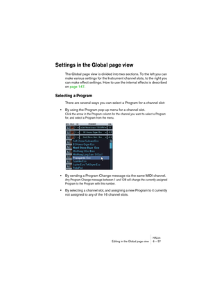 Page 57HALionEditing in the Global page view 6 – 57
Settings in the Global page view
The Global page view is divided into two sections. To the left you can 
make various settings for the Instrument channel slots, to the right you 
can make effect settings. How to use the internal effects is described 
on page 147.
Selecting a Program
There are several ways you can select a Program for a channel slot:
•By using the Program pop-up menu for a channel slot.
Click the arrow in the Program column for the channel you...