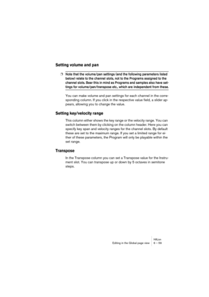 Page 59HALionEditing in the Global page view 6 – 59
Setting volume and pan
❐Note that the volume/pan settings (and the following parameters listed 
below) relate to the channel slots, not to the Programs assigned to the 
channel slots. Bear this in mind as Programs and samples also have set-
tings for volume/pan/transpose etc., which are independent from these.
You can make volume and pan settings for each channel in the corre-
sponding column. If you click in the respective value field, a slider ap-
pears,...