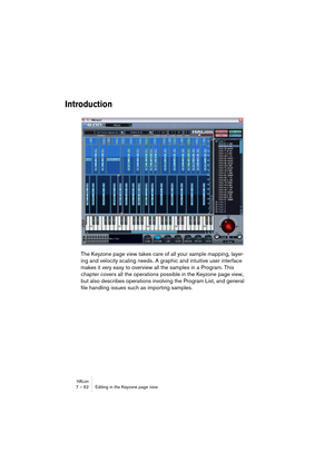 Page 62HALion7 – 62 Editing in the Keyzone page view
Introduction
The Keyzone page view takes care of all your sample mapping, layer-
ing and velocity scaling needs. A graphic and intuitive user interface 
makes it very easy to overview all the samples in a Program. This 
chapter covers all the operations possible in the Keyzone page view, 
but also describes operations involving the Program List, and general 
file handling issues such as importing samples.  