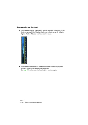 Page 64HALion7 – 64 Editing in the Keyzone page view
How samples are displayed
•Samples are colored in 4 different shades of blue according to the ve-
locity range; dark blue/black at the lowest velocity range (0-32) with 
lighter shades of blue at each successive range.
•Samples that are located in the Program folder have orange/green 
borders and orange handles when selected.
See page 67 for a description of selected and view selected samples.  