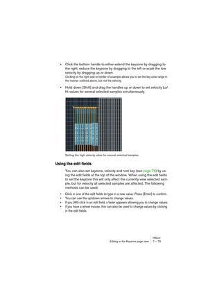 Page 73HALionEditing in the Keyzone page view 7 – 73
•Click the bottom handle to either extend the keyzone by dragging to 
the right, reduce the keyzone by dragging to the left or scale the low 
velocity by dragging up or down. 
Clicking on the right side or border of a sample allows you to set the key zone range in 
the manner outlined above, but not the velocity. 
•Hold down [Shift] and drag the handles up or down to set velocity Lo/
Hi values for several selected samples simultaneously.
Setting the high...