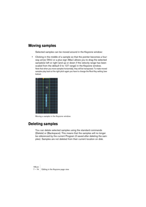 Page 74HALion7 – 74 Editing in the Keyzone page view
Moving samples
Selected samples can be moved around in the Keyzone window:
•Clicking in the middle of a sample so that the pointer becomes a four-
way arrow (Win) or a plus sign (Mac) allows you to drag the selected 
sample(s) left or right (and up or down if the velocity range has been 
scaled from the default 0 to 127 range) in the Keyzone window.
Note that when you move samples horizontally, they will be transposed. To make moved 
samples play back at the...