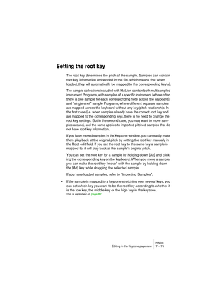 Page 75HALionEditing in the Keyzone page view 7 – 75
Setting the root key
The root key determines the pitch of the sample. Samples can contain 
root key information embedded in the file, which means that when 
loaded, they will automatically be mapped to the corresponding key(s).
The sample collections included with HALion contain both multisampled 
instrument Programs, with samples of a specific instrument (where often 
there is one sample for each corresponding note across the keyboard), 
and “single-shot”...