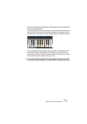 Page 83HALionEditing in the Keyzone page view 7 – 83
•You can use the same techniques outlined above to map samples di-
rectly onto the keyboard.
The vertical position the mouse pointer points to on the key itself then determines the 
key zone range. The key zones to be created are displayed on the keyboard with an or-
ange outline, in the same manner as when dropping samples in the Keyzone window.
•You can drag and drop samples into any folder in the Program List.
Simply select the file(s), and drag them into...