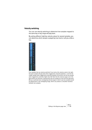 Page 85HALionEditing in the Keyzone page view 7 – 85
Velocity switching
You can use velocity switching to determine how samples mapped to 
the same key or key range will play back.
By setting different high/low velocity values for several samples, you 
can determine which sample is played by how hard or soft you strike a 
key. 
Four samples that are velocity switched. If you look at the velocity scale to the right, 
the lower sample will play back when triggered by velocities between 1 and 32, the 
middle...